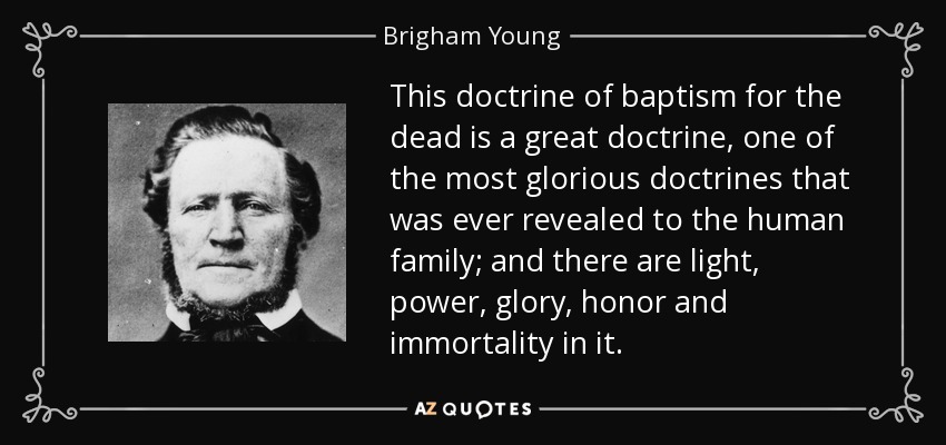 This doctrine of baptism for the dead is a great doctrine, one of the most glorious doctrines that was ever revealed to the human family; and there are light, power, glory, honor and immortality in it. - Brigham Young
