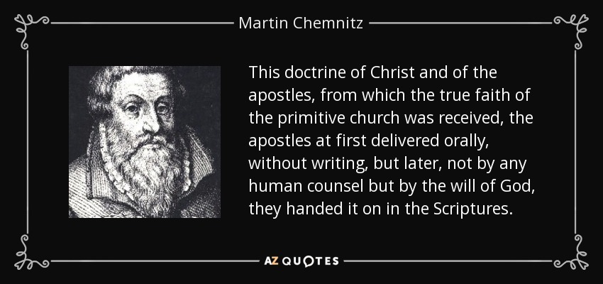 This doctrine of Christ and of the apostles, from which the true faith of the primitive church was received, the apostles at first delivered orally, without writing, but later, not by any human counsel but by the will of God, they handed it on in the Scriptures. - Martin Chemnitz