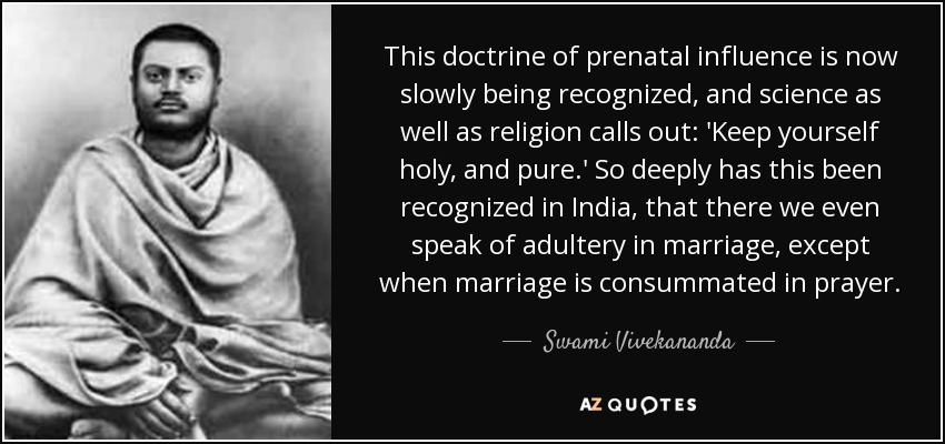 This doctrine of prenatal influence is now slowly being recognized, and science as well as religion calls out: 'Keep yourself holy, and pure.' So deeply has this been recognized in India, that there we even speak of adultery in marriage, except when marriage is consummated in prayer. - Swami Vivekananda