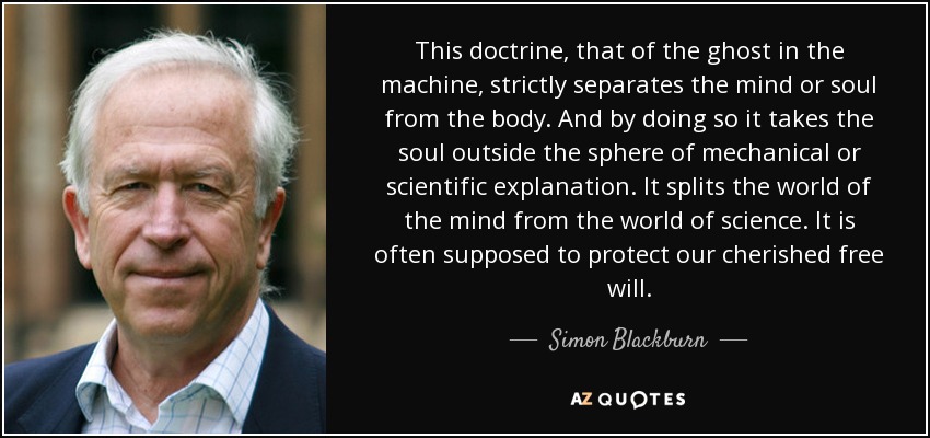 This doctrine, that of the ghost in the machine, strictly separates the mind or soul from the body. And by doing so it takes the soul outside the sphere of mechanical or scientific explanation. It splits the world of the mind from the world of science. It is often supposed to protect our cherished free will. - Simon Blackburn