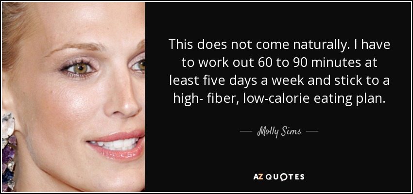 This does not come naturally. I have to work out 60 to 90 minutes at least five days a week and stick to a high- fiber, low-calorie eating plan. - Molly Sims