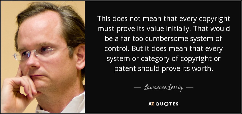 This does not mean that every copyright must prove its value initially. That would be a far too cumbersome system of control. But it does mean that every system or category of copyright or patent should prove its worth. - Lawrence Lessig