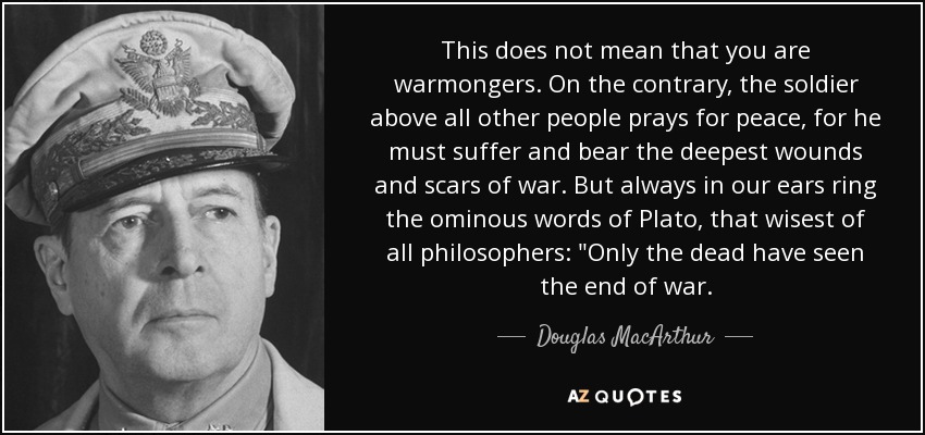This does not mean that you are warmongers. On the contrary, the soldier above all other people prays for peace, for he must suffer and bear the deepest wounds and scars of war. But always in our ears ring the ominous words of Plato, that wisest of all philosophers: 