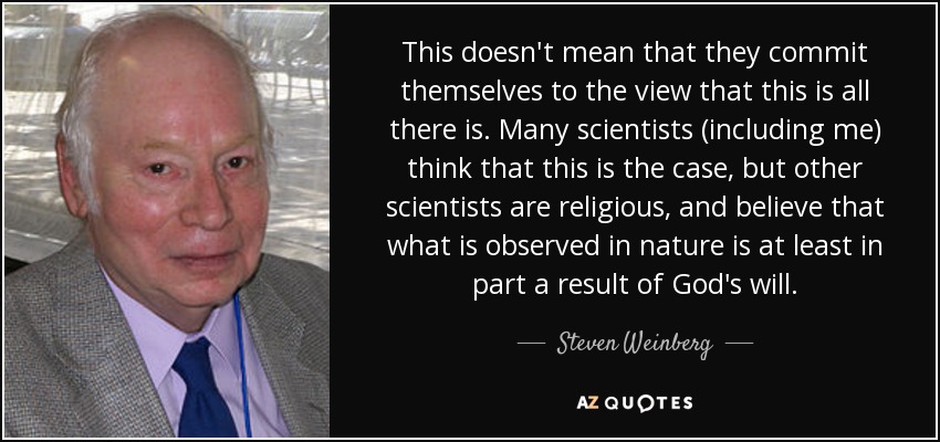 This doesn't mean that they commit themselves to the view that this is all there is. Many scientists (including me) think that this is the case, but other scientists are religious, and believe that what is observed in nature is at least in part a result of God's will. - Steven Weinberg
