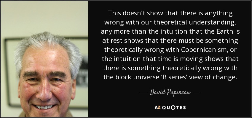 This doesn't show that there is anything wrong with our theoretical understanding, any more than the intuition that the Earth is at rest shows that there must be something theoretically wrong with Copernicanism, or the intuition that time is moving shows that there is something theoretically wrong with the block universe 'B series' view of change. - David Papineau