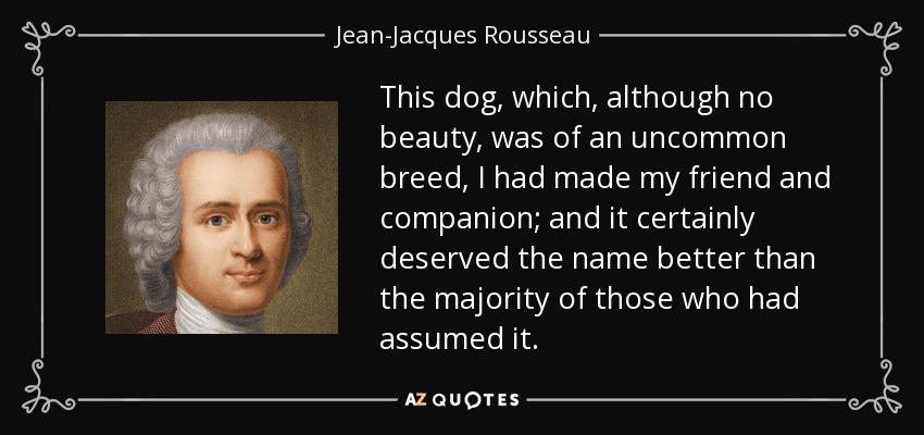 This dog, which, although no beauty, was of an uncommon breed, I had made my friend and companion; and it certainly deserved the name better than the majority of those who had assumed it. - Jean-Jacques Rousseau