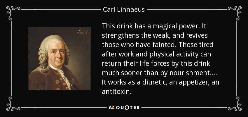 This drink has a magical power. It strengthens the weak, and revives those who have fainted. Those tired after work and physical activity can return their life forces by this drink much sooner than by nourishment. ... It works as a diuretic, an appetizer, an antitoxin. - Carl Linnaeus