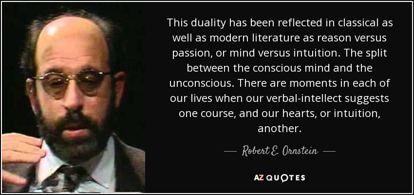 This duality has been reflected in classical as well as modern literature as reason versus passion, or mind versus intuition. The split between the conscious mind and the unconscious. There are moments in each of our lives when our verbal-intellect suggests one course, and our hearts, or intuition, another. - Robert E. Ornstein