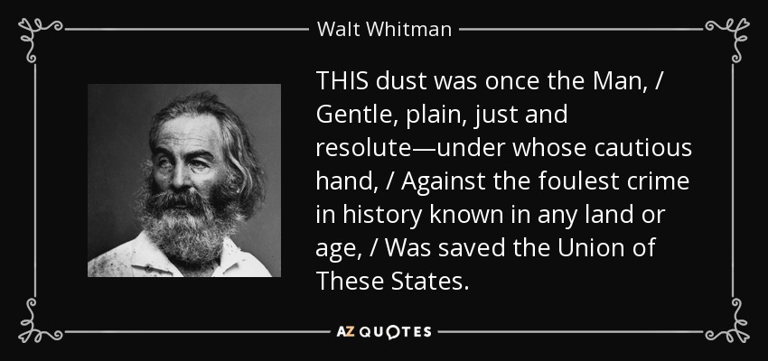 THIS dust was once the Man, / Gentle, plain, just and resolute—under whose cautious hand, / Against the foulest crime in history known in any land or age, / Was saved the Union of These States. - Walt Whitman