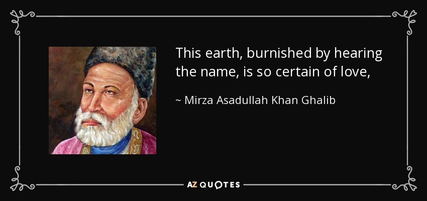 This earth, burnished by hearing the name, is so certain of love, that the sky bends unceasingly down, to greet its own light. - Mirza Asadullah Khan Ghalib