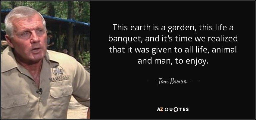 This earth is a garden, this life a banquet, and it's time we realized that it was given to all life, animal and man, to enjoy. - Tom Brown, Jr.