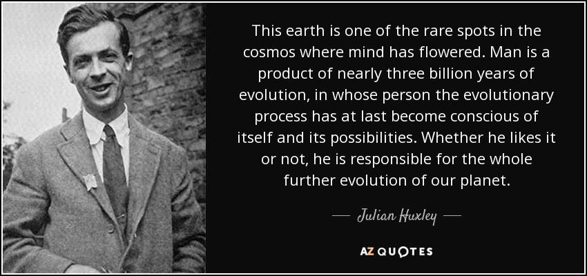 This earth is one of the rare spots in the cosmos where mind has flowered. Man is a product of nearly three billion years of evolution, in whose person the evolutionary process has at last become conscious of itself and its possibilities. Whether he likes it or not, he is responsible for the whole further evolution of our planet. - Julian Huxley