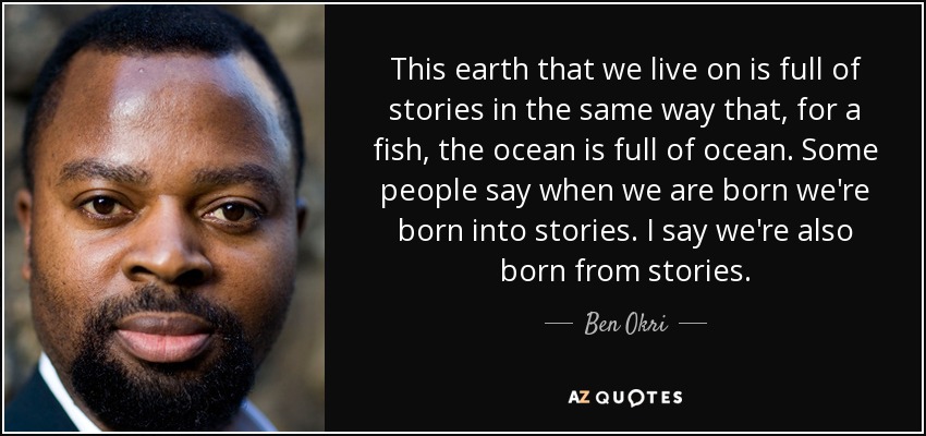 This earth that we live on is full of stories in the same way that, for a fish, the ocean is full of ocean. Some people say when we are born we're born into stories. I say we're also born from stories. - Ben Okri