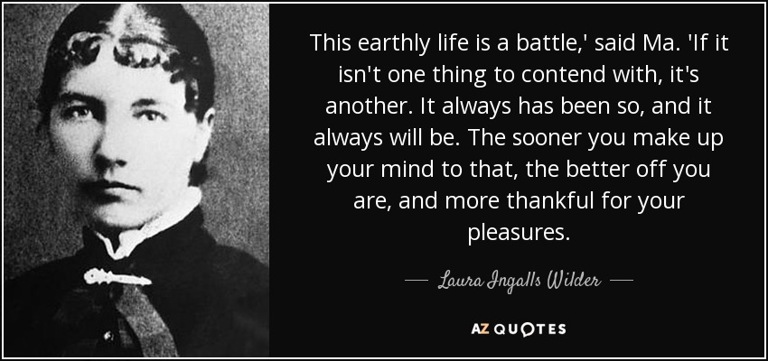 This earthly life is a battle,' said Ma. 'If it isn't one thing to contend with, it's another. It always has been so, and it always will be. The sooner you make up your mind to that, the better off you are, and more thankful for your pleasures. - Laura Ingalls Wilder