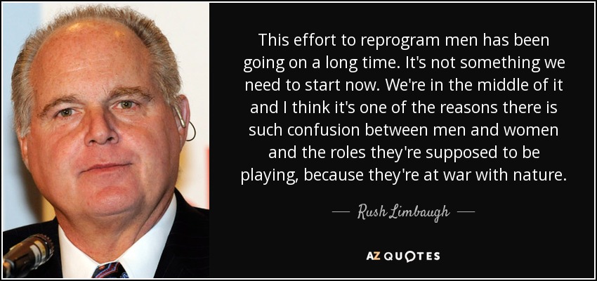 This effort to reprogram men has been going on a long time. It's not something we need to start now. We're in the middle of it and I think it's one of the reasons there is such confusion between men and women and the roles they're supposed to be playing, because they're at war with nature. - Rush Limbaugh