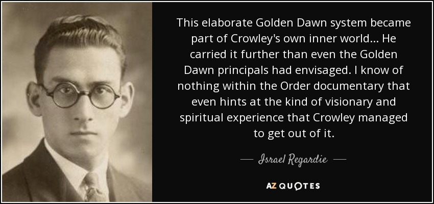 This elaborate Golden Dawn system became part of Crowley's own inner world ... He carried it further than even the Golden Dawn principals had envisaged. I know of nothing within the Order documentary that even hints at the kind of visionary and spiritual experience that Crowley managed to get out of it. - Israel Regardie