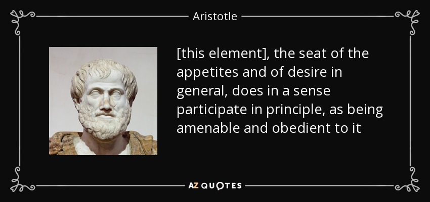 [this element], the seat of the appetites and of desire in general, does in a sense participate in principle, as being amenable and obedient to it - Aristotle