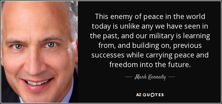 This enemy of peace in the world today is unlike any we have seen in the past, and our military is learning from, and building on, previous successes while carrying peace and freedom into the future. - Mark Kennedy