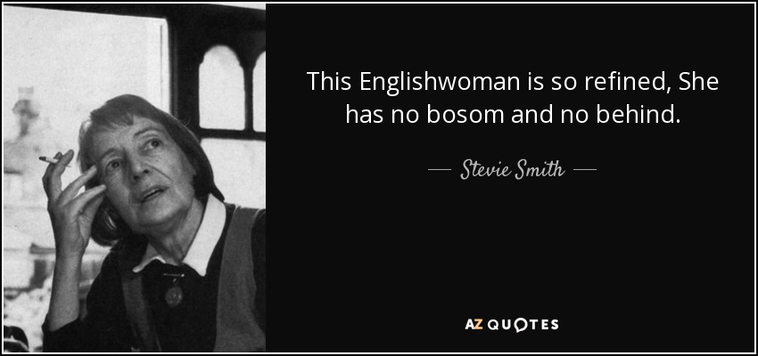 This Englishwoman is so refined, She has no bosom and no behind. - Stevie Smith