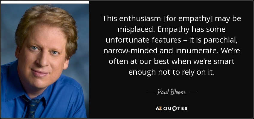 This enthusiasm [for empathy] may be misplaced. Empathy has some unfortunate features – it is parochial, narrow-minded and innumerate. We’re often at our best when we’re smart enough not to rely on it. - Paul Bloom