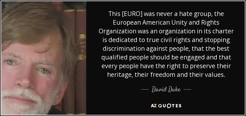 This [EURO] was never a hate group, the European American Unity and Rights Organization was an organization in its charter is dedicated to true civil rights and stopping discrimination against people, that the best qualified people should be engaged and that every people have the right to preserve their heritage, their freedom and their values. - David Duke