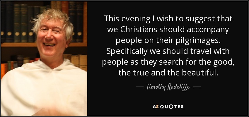 This evening I wish to suggest that we Christians should accompany people on their pilgrimages. Specifically we should travel with people as they search for the good, the true and the beautiful. - Timothy Radcliffe