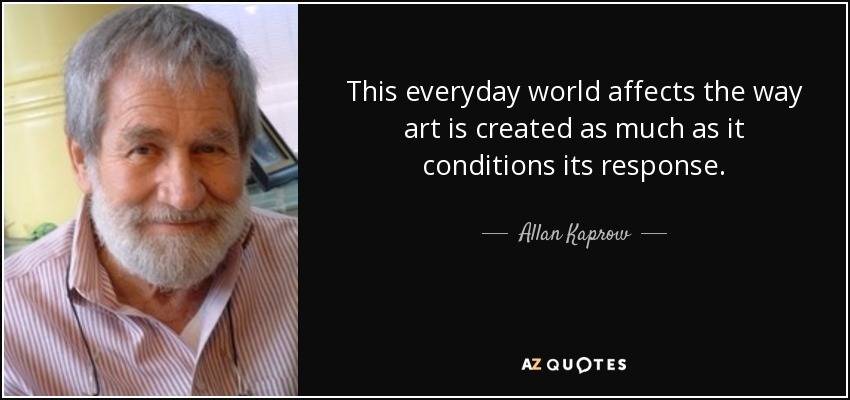 This everyday world affects the way art is created as much as it conditions its response. - Allan Kaprow