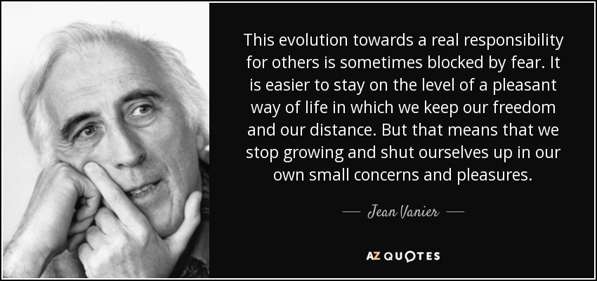 This evolution towards a real responsibility for others is sometimes blocked by fear. It is easier to stay on the level of a pleasant way of life in which we keep our freedom and our distance. But that means that we stop growing and shut ourselves up in our own small concerns and pleasures. - Jean Vanier