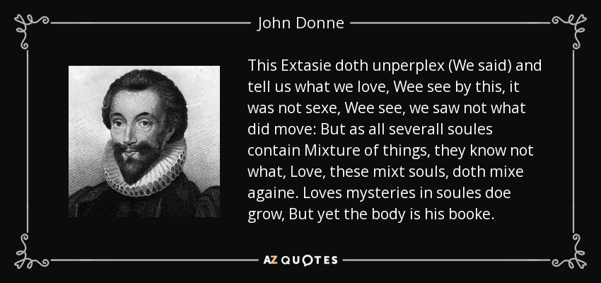 This Extasie doth unperplex (We said) and tell us what we love, Wee see by this, it was not sexe, Wee see, we saw not what did move: But as all severall soules contain Mixture of things, they know not what, Love, these mixt souls, doth mixe againe. Loves mysteries in soules doe grow, But yet the body is his booke. - John Donne