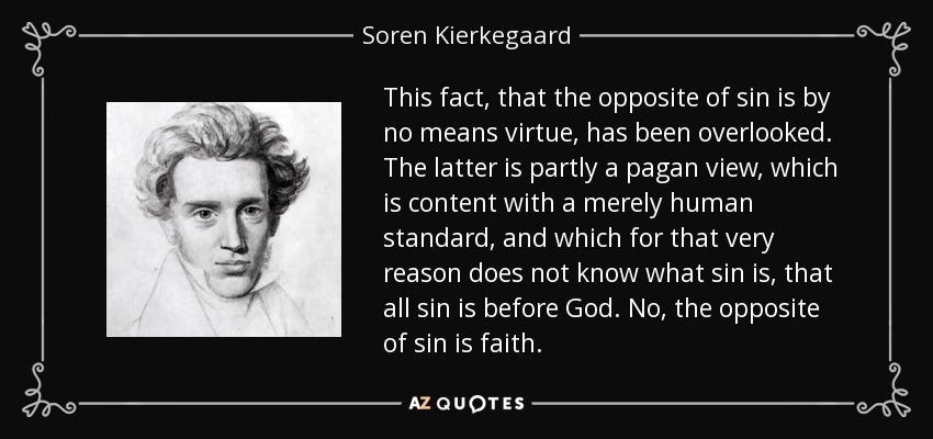 This fact, that the opposite of sin is by no means virtue, has been overlooked. The latter is partly a pagan view, which is content with a merely human standard, and which for that very reason does not know what sin is, that all sin is before God. No, the opposite of sin is faith. - Soren Kierkegaard