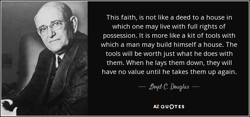 This faith, is not like a deed to a house in which one may live with full rights of possession. It is more like a kit of tools with which a man may build himself a house. The tools will be worth just what he does with them. When he lays them down, they will have no value until he takes them up again. - Lloyd C. Douglas