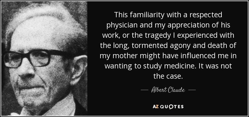 This familiarity with a respected physician and my appreciation of his work, or the tragedy I experienced with the long, tormented agony and death of my mother might have influenced me in wanting to study medicine. It was not the case. - Albert Claude