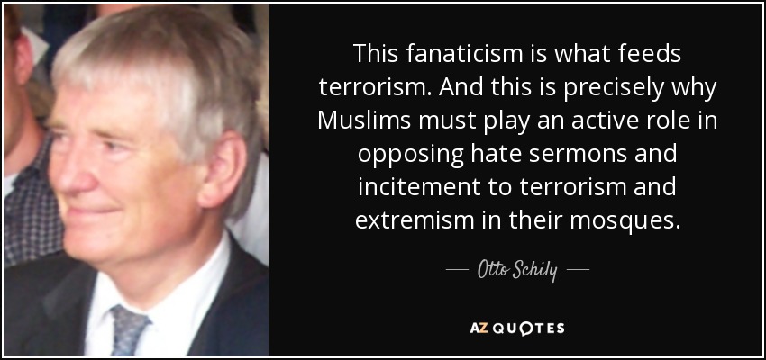 This fanaticism is what feeds terrorism. And this is precisely why Muslims must play an active role in opposing hate sermons and incitement to terrorism and extremism in their mosques. - Otto Schily