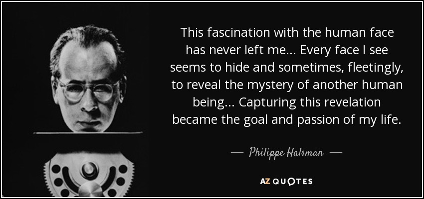 This fascination with the human face has never left me... Every face I see seems to hide and sometimes, fleetingly, to reveal the mystery of another human being... Capturing this revelation became the goal and passion of my life. - Philippe Halsman