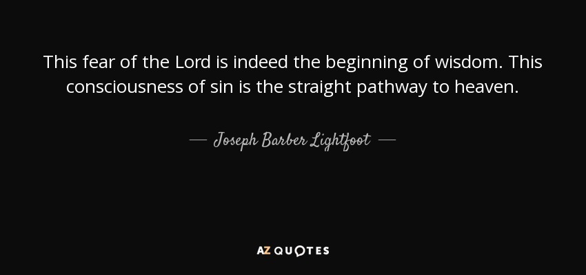 This fear of the Lord is indeed the beginning of wisdom. This consciousness of sin is the straight pathway to heaven. - Joseph Barber Lightfoot