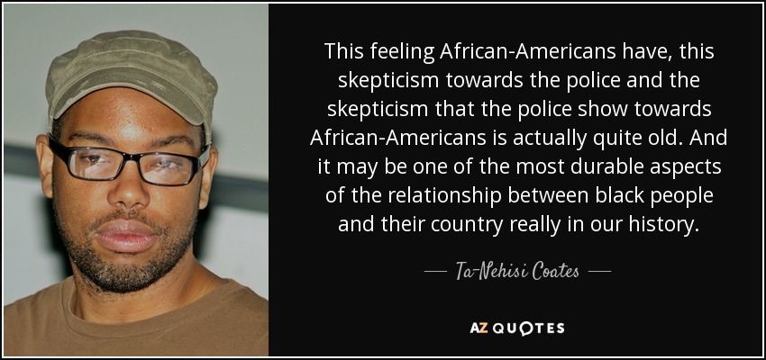 This feeling African-Americans have, this skepticism towards the police and the skepticism that the police show towards African-Americans is actually quite old. And it may be one of the most durable aspects of the relationship between black people and their country really in our history. - Ta-Nehisi Coates