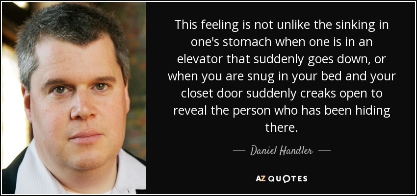 This feeling is not unlike the sinking in one's stomach when one is in an elevator that suddenly goes down, or when you are snug in your bed and your closet door suddenly creaks open to reveal the person who has been hiding there. - Daniel Handler