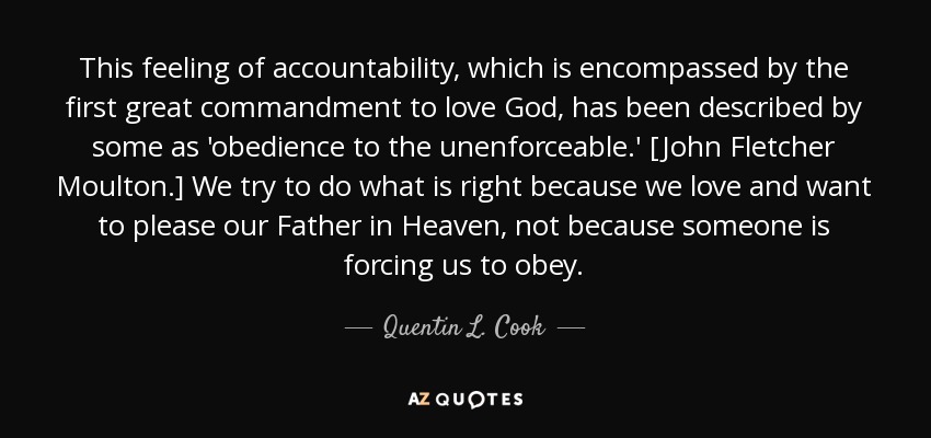 This feeling of accountability, which is encompassed by the first great commandment to love God, has been described by some as 'obedience to the unenforceable.' [John Fletcher Moulton.] We try to do what is right because we love and want to please our Father in Heaven, not because someone is forcing us to obey. - Quentin L. Cook
