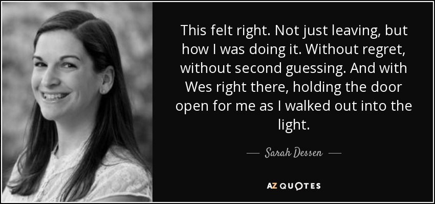 This felt right. Not just leaving, but how I was doing it. Without regret, without second guessing. And with Wes right there, holding the door open for me as I walked out into the light. - Sarah Dessen