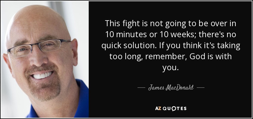 This fight is not going to be over in 10 minutes or 10 weeks; there's no quick solution. If you think it's taking too long, remember, God is with you. - James MacDonald
