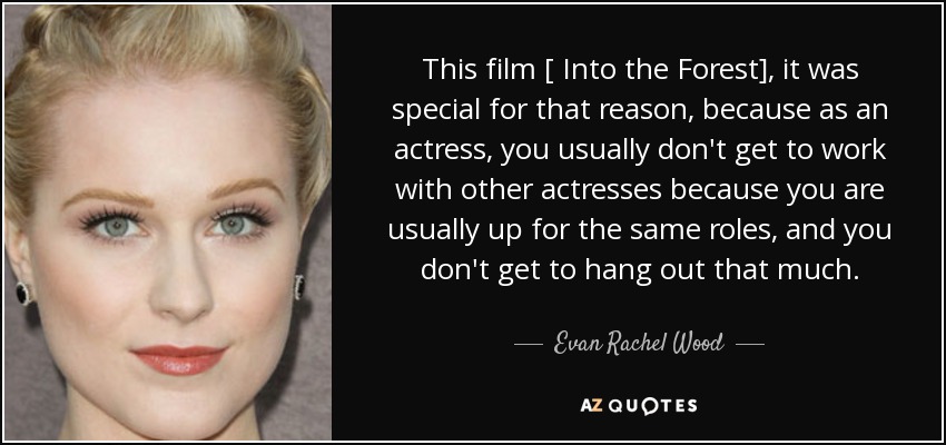 This film [ Into the Forest], it was special for that reason, because as an actress, you usually don't get to work with other actresses because you are usually up for the same roles, and you don't get to hang out that much. - Evan Rachel Wood