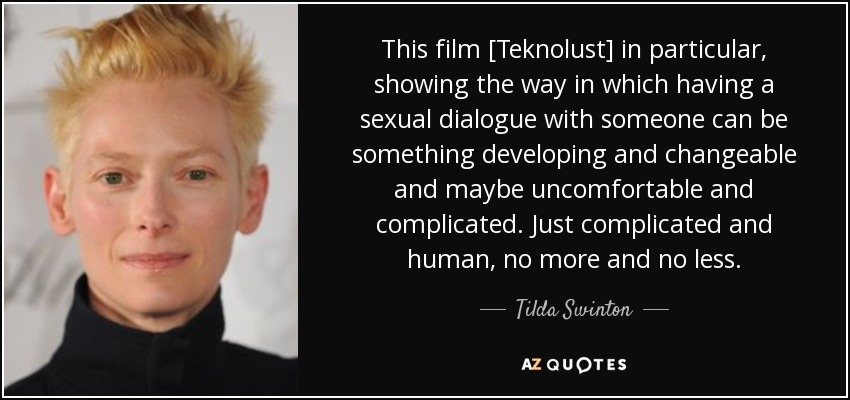 This film [Teknolust] in particular, showing the way in which having a sexual dialogue with someone can be something developing and changeable and maybe uncomfortable and complicated. Just complicated and human, no more and no less. - Tilda Swinton