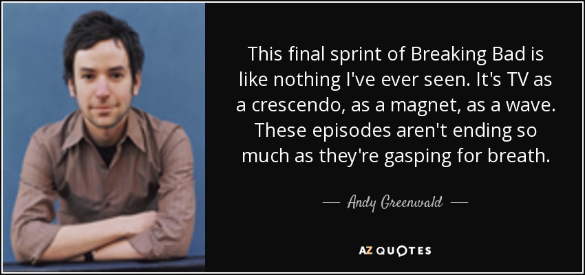 This final sprint of Breaking Bad is like nothing I've ever seen. It's TV as a crescendo, as a magnet, as a wave. These episodes aren't ending so much as they're gasping for breath. - Andy Greenwald