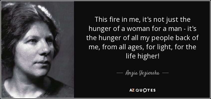 This fire in me, it's not just the hunger of a woman for a man - it's the hunger of all my people back of me, from all ages, for light, for the life higher! - Anzia Yezierska