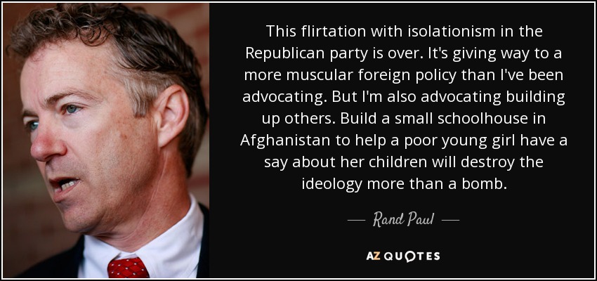 This flirtation with isolationism in the Republican party is over. It's giving way to a more muscular foreign policy than I've been advocating. But I'm also advocating building up others. Build a small schoolhouse in Afghanistan to help a poor young girl have a say about her children will destroy the ideology more than a bomb. - Rand Paul