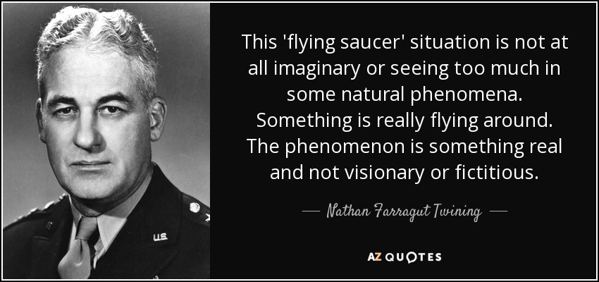 This 'flying saucer' situation is not at all imaginary or seeing too much in some natural phenomena. Something is really flying around. The phenomenon is something real and not visionary or fictitious. - Nathan Farragut Twining