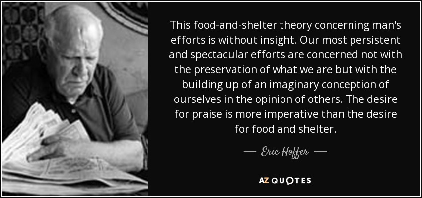 This food-and-shelter theory concerning man's efforts is without insight. Our most persistent and spectacular efforts are concerned not with the preservation of what we are but with the building up of an imaginary conception of ourselves in the opinion of others. The desire for praise is more imperative than the desire for food and shelter. - Eric Hoffer