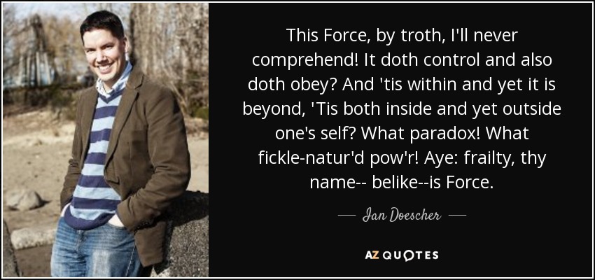 This Force, by troth, I'll never comprehend! It doth control and also doth obey? And 'tis within and yet it is beyond, 'Tis both inside and yet outside one's self? What paradox! What fickle-natur'd pow'r! Aye: frailty, thy name-- belike--is Force. - Ian Doescher