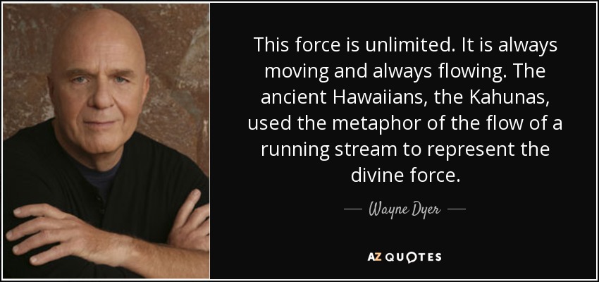This force is unlimited. It is always moving and always flowing. The ancient Hawaiians, the Kahunas, used the metaphor of the flow of a running stream to represent the divine force. - Wayne Dyer