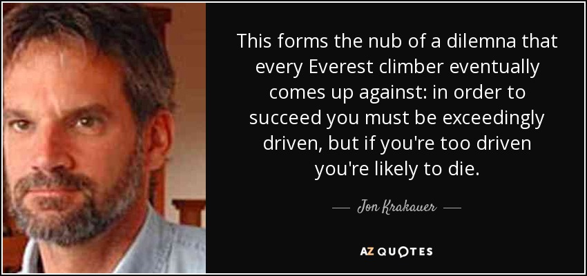 This forms the nub of a dilemna that every Everest climber eventually comes up against: in order to succeed you must be exceedingly driven, but if you're too driven you're likely to die. - Jon Krakauer